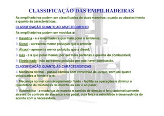 CLASSIFICAÇÃO DAS EMPILHADEIRAS
As empilhadeiras podem ser classificadas de duas maneiras: quanto ao abastecimento
e quanto às características.
CLASSIFICAÇÃO QUANTO AO ABASTECIMENTO
As empilhadeiras podem ser movidas a:
Gasolina - é a empilhadeira que mais polui o ambiente;
Diesel - apresenta menor poluição que a anterior;
Álcool - apresenta menor poluição que a diesel;
Gás - é a que polui menos, por ser mais perfeitas a queima do combustível;
Eletricidade - não apresenta poluição por não haver combustão.
CLASSIFICAÇÃO QUANTO ÀS CARACTERÍSTICAS
Mecânica normal - possui câmbio com conversor de torque, com até quatro
velocidades a frente e a ré.
Mecânica normal com acoplamento fluido - facilita as operações e diminui a
quantidade de mudanças de marcha ao sair e ao parar;
Automática - a mudança de marcha e sentido de direção é feito automaticamente
através de controle de alavanca e/ou pedal, cuja força e velocidade é desenvolvida de
acordo com a necessidade.
 