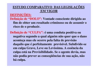 ESTUDO COMPARATIVO DAS LEGISLAÇÕES
EM VIGOR
DEFINIÇÕES:
Definição de “DOLO”: Vontade consciente dirigida ao
fim de obter um resultado criminoso ou de assumir o
risco de o produzir.
Definição de “CULPA”: é uma conduta positiva ou
negativa segundo a qual alguém não quer que o dano
aconteça mas ele ocorre pela falta de previsão
daquilo que é perfeitamente previsível. Subdivide-se
em culpa Grave, Leve ou Levíssima. A essência da
culpa está na Previsibilidade. Se o agente devia, mas
não podia prever as conseqüências de sua ação, não
há culpa.
 