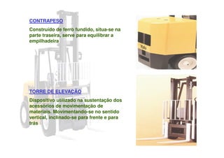 CONTRAPESO
Construído de ferro fundido, situa-se na
parte traseira, serve para equilibrar a
empilhadeira
TORRE DE ELEVAÇÃO
Dispositivo utilizado na sustentação dos
acessórios de movimentação de
materiais. Movimentando-se no sentido
vertical, inclinado-se para frente e para
trás
 