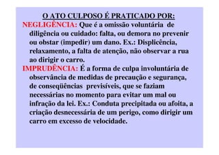 O ATO CULPOSO É PRATICADO POR:
NEGLIGÊNCIA: Que é a omissão voluntária de
diligência ou cuidado: falta, ou demora no prevenir
ou obstar (impedir) um dano. Ex.: Displicência,
relaxamento, a falta de atenção, não observar a rua
ao dirigir o carro.
IMPRUDÊNCIA: É a forma de culpa involuntária de
observância de medidas de precaução e segurança,
de conseqüências previsíveis, que se faziam
necessárias no momento para evitar um mal ou
infração da lei. Ex.: Conduta precipitada ou afoita, a
criação desnecessária de um perigo, como dirigir um
carro em excesso de velocidade.
 