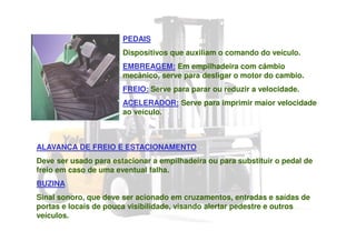 PEDAIS
Dispositivos que auxiliam o comando do veículo.
EMBREAGEM: Em empilhadeira com câmbio
mecânico, serve para desligar o motor do cambio.
FREIO: Serve para parar ou reduzir a velocidade.
ACELERADOR: Serve para imprimir maior velocidade
ao veículo.
ALAVANCA DE FREIO E ESTACIONAMENTO
Deve ser usado para estacionar a empilhadeira ou para substituir o pedal de
freio em caso de uma eventual falha.
BUZINA
Sinal sonoro, que deve ser acionado em cruzamentos, entradas e saídas de
portas e locais de pouca visibilidade, visando alertar pedestre e outros
veículos.
 
