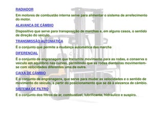 RADIADOR
Em motores de combustão interna serve para alimentar o sistema de arrefecimento
do motor.
ALAVANCA DE CÂMBIO
Dispositivo que serve para transposição de marchas e, em alguns casos, o sentido
de direção do veículo.
TRANSMISSÃO AUTOMÁTICA
É o conjunto que permite a mudança automática das marcha
DIFERENCIAL
É o conjunto de engrenagem que transmite movimento para as rodas, e conserva o
veículo em equilíbrio nas curvas, permitindo que as rodas dianteiras movimentem-
se com velocidades diferentes uma da outra.
CAIXA DE CÂMBIO
É o conjunto de engrenagens, que serve para mudar as velocidades e o sentido de
movimento do veículo, a partir do posicionamento que se dá à alavanca de câmbio.
SISTEMA DE FILTRO
É o conjunto dos filtros de ar, combustível, lubrificante, hidráulico e suspiro.
 