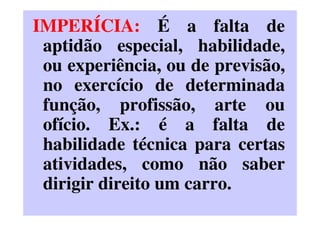 IMPERÍCIA: É a falta de
aptidão especial, habilidade,
ou experiência, ou de previsão,
no exercício de determinada
função, profissão, arte ou
ofício. Ex.: é a falta de
habilidade técnica para certas
atividades, como não saber
dirigir direito um carro.
 