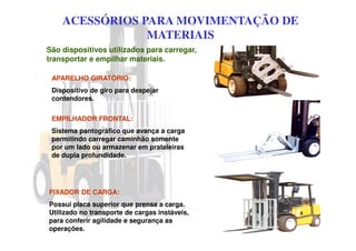 ACESSÓRIOS PARA MOVIMENTAÇÃO DE
MATERIAIS
São dispositivos utilizados para carregar,
transportar e empilhar materiais.
APARELHO GIRATÓRIO:
Dispositivo de giro para despejar
contendores.
EMPILHADOR FRONTAL:
Sistema pantográfico que avança a carga
permitindo carregar caminhão somente
por um lado ou armazenar em prateleiras
de dupla profundidade.
FIXADOR DE CARGA:
Possui placa superior que prensa a carga.
Utilizado no transporte de cargas instáveis,
para conferir agilidade e segurança as
operações.
 