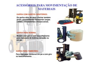 ACESSÓRIOS PARA MOVIMENTAÇÃO DE
MATERIAIS
GARRA PARA TAMBORES:
Para manusear tambores em pé e com giro
ou basculhamento.
GARRA COM GARFOS GIRATÓRIOS:
Os garfos além de abrir e fechar também
giram, possibilitando transportar cargas
paletes, rolos/bobinas e fardos/caixas.
GARRA PARA BOBINA:
Modelo com giro e com basculhamento
para manuseio de bobinas deitadas ou
em pé.
 