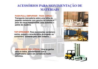 ACESSÓRIOS PARA MOVIMENTAÇÃO DE
MATERIAIS
PUSH-PULL( EMPURRAR - PUXA CARGA) :
Transporta mercadoria sobre uma folha de
papelão resistente com gancho no volume e
peso de carga transportada, pois substitui o
palete de madeira.
TOP-SPREADER: Para movimentar containers
vazios, possui a característica de engatar os “
containers” somente pelo lado traseiro
EMPILHADOR TRI-LATERAL: Gira os garfos
para os lados, possibilitando que a
empilhadeira opere em corredores muito
estreitos.
 