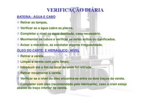 VERIFICAÇÃO DIÁRIA
BATERIA - ÁGUA E CABO
Retirar as tampas.
Verificar se a água cobre as placas.
Completar o nível co água destilada, caso necessário.
Movimentar os cabos e verificar se estão soltos ou danificados.
Avisar o mecânico, se constatar alguma irregularidade.
ÓLEO DO CÁRTE E HIDRÁULICO - NÍVEL
Retirar a vareta.
Limpar a vareta com pano limpo.
Introduzir até o fim no local de onde foi retirada.
Retirar novamente a vareta.
Verificar se o nível do óleo encontra-se entre os dois traços da vareta.
Completar com óleo (recomendado pelo fabricante), caso o nível esteja
abaixo do traço inferior da vareta.
 