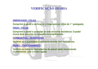 VERIFICAÇÃO DIÁRIA
EMBREAGEM - FOLGA
Comprimir o pedal e verificar se a folga está em torno de 1” (polegada).
FREIO - FOLGA
Comprimir o pedal e constatar se este encontra resistência. O pedal
nunca deve encostar no assoalho da empilhadeira.
COMBUSTÍVEL - QUANTIDADE
Verificar se a quantidade é suficiente através dos marcadores.
PAINEL - FUNCIONAMENTO
Verificar se todos os instrumentos do painel estão funcionando
normalmente, com o motor ligado.
 