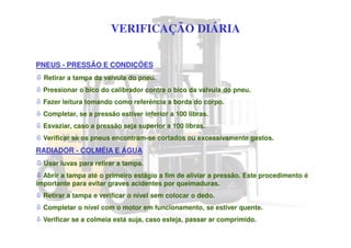 VERIFICAÇÃO DIÁRIA
PNEUS - PRESSÃO E CONDIÇÕES
Retirar a tampa da válvula do pneu.
Pressionar o bico do calibrador contra o bico da válvula do pneu.
Fazer leitura tomando como referência a borda do corpo.
Completar, se a pressão estiver inferior a 100 libras.
Esvaziar, caso a pressão seja superior a 100 libras.
Verificar se os pneus encontram-se cortados ou excessivamente gastos.
RADIADOR - COLMÉIA E ÁGUA
Usar luvas para retirar a tampa.
Abrir a tampa até o primeiro estágio a fim de aliviar a pressão. Este procedimento é
importante para evitar graves acidentes por queimaduras.
Retirar a tampa e verificar o nível sem colocar o dedo.
Completar o nível com o motor em funcionamento, se estiver quente.
Verificar se a colmeia está suja, caso esteja, passar ar comprimido.
 