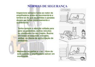 NORMAS DE SEGURANÇA
Inspecione sempre a área ao redor da
empilhadeira antes de movimentá-la e
lembre-se de que as partidas e paradas
devem ser feitas vagarosamente e
suavemente.
Tenha sempre a atenção voltada para
para os pedestres, outros veículos
ou obstáculos no seu trajeto. Buzine
em todas as esquinas, entradas,
saídas, ou diante da aproximação de
pedestres.
Mantenha os garfos a + ou - 10cm do
solo quando a empilhadeira estiver em
movimento.
 