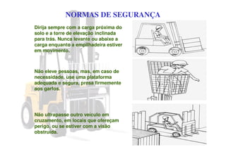 NORMAS DE SEGURANÇA
Dirija sempre com a carga próxima do
solo e a torre de elevação inclinada
para trás. Nunca levante ou abaixe a
carga enquanto a empilhadeira estiver
em movimento.
Não eleve pessoas, mas, em caso de
necessidade, use uma plataforma
adequada e segura, presa firmemente
aos garfos.
Não ultrapasse outro veículo em
cruzamento, em locais que ofereçam
perigo, ou se estiver com a visão
obstruída.
 