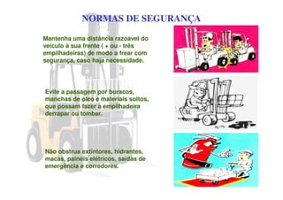 NORMAS DE SEGURANÇA
Mantenha uma distância razoável do
veículo à sua frente ( + ou - três
empilhadeiras) de modo a frear com
segurança, caso haja necessidade.
Evite a passagem por buracos,
manchas de óleo e materiais soltos,
que possam fazer a empilhadeira
derrapar ou tombar.
Não obstrua extintores, hidrantes,
macas, painéis elétricos, saídas de
emergência e corredores.
 
