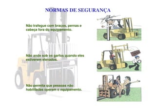 NORMAS DE SEGURANÇA
Não trafegue com braços, pernas e
cabeça fora do equipamento.
Não ande sob os garfos quando eles
estiverem elevados.
Não permita que pessoas não
habilitadas operem o equipamento.
 