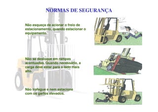 NORMAS DE SEGURANÇA
Não esqueça de acionar o freio de
estacionamento, quando estacionar o
equipamento.
Não se desloque em rampas
acentuadas. Quando necessário, a
carga deve estar para o lado mais
alto.
Não trafegue e nem estacione
com os garfos elevados.
 