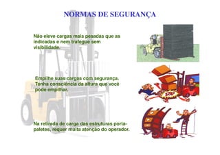 NORMAS DE SEGURANÇA
Não eleve cargas mais pesadas que as
indicadas e nem trafegue sem
visibilidade.
Empilhe suas cargas com segurança.
Tenha consciência da altura que você
pode empilhar.
Na retirada de carga das estruturas porta-
paletes, requer muita atenção do operador.
 