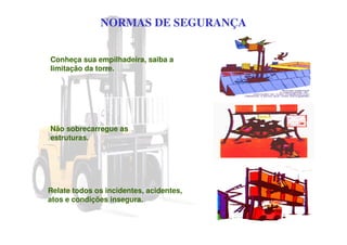 NORMAS DE SEGURANÇA
Conheça sua empilhadeira, saiba a
limitação da torre.
Relate todos os incidentes, acidentes,
atos e condições insegura.
Não sobrecarregue as
estruturas.
 