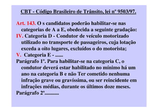 CBT - Código Brasileiro de Trânsito, lei nº 9503/97.
Art. 143. O s candidatos poderão habilitar-se nas
categorias de A a E, obedecida a seguinte gradação:
IV. Categoria D - Condutor de veículo motorizado
utilizado no transporte de passageiros, cuja lotação
exceda a oito lugares, excluídos o do motorista;
V. Categoria E - ......
Parágrafo 1º. Para habilitar-se na categoria C, o
condutor deverá estar habilitado no mínimo há um
ano na categoria B e não Ter cometido nenhuma
infração grave ou gravíssima, ou ser reincidente em
infrações médias, durante os últimos doze meses.
Parágrafo 2º...........
 