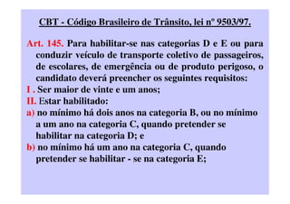 CBT - Código Brasileiro de Trânsito, lei nº 9503/97.
Art. 145. Para habilitar-se nas categorias D e E ou para
conduzir veículo de transporte coletivo de passageiros,
de escolares, de emergência ou de produto perigoso, o
candidato deverá preencher os seguintes requisitos:
I . Ser maior de vinte e um anos;
II. Estar habilitado:
a) no mínimo há dois anos na categoria B, ou no mínimo
a um ano na categoria C, quando pretender se
habilitar na categoria D; e
b) no mínimo há um ano na categoria C, quando
pretender se habilitar - se na categoria E;
 