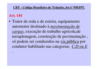 CBT - Código Brasileiro de Trânsito, lei nº 9503/97.
Art. 144
• Trator de roda e de esteira, equipamento
automotor destinado à movimentação de
cargas, execução de trabalho agrícola,de
terraplenagem, construção de pavimentação ,
só podem ser conduzidos na via pública por
condutor habilitado nas categorias C,D ou E
.
 