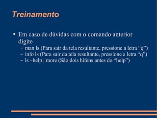 Treinamento Em caso de dúvidas com o comando anterior digite man ls (Para sair da tela resultante, pressione a letra “q”) info ls (Para sair da tela resultante, pressione a letra “q”) ls –help | more (São dois hífens antes do “help”) 