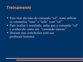 Treinamento Para tirar dúvidas do comando “cd”, tente utilizar os comandos “man” e “info” com “cd”. Para avaliar o resultado, saiba que o comando “cd” é conhecido como um  “comando interno” Discuta suas conclusões com seu professor/instrutor 