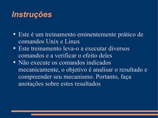 Instruções Este é um treinamento eminentemente prático de comandos Unix e Linux Este treinamento leva-o a executar diversos comandos e a verificar o efeito deles Não execute os comandos indicados mecanicamente, o objetivo é analisar o resultado e compreender seu mecanismo. Portanto, faça anotações sobre estes resultados 