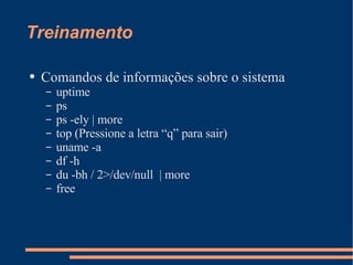Treinamento Comandos de informações sobre o sistema uptime ps ps -ely | more top (Pressione a letra “q” para sair) uname -a df -h du -bh / 2>/dev/null  | more free 