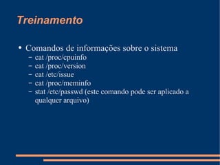 Treinamento Comandos de informações sobre o sistema cat /proc/cpuinfo cat /proc/version cat /etc/issue cat /proc/meminfo stat /etc/passwd (este comando pode ser aplicado a qualquer arquivo) 