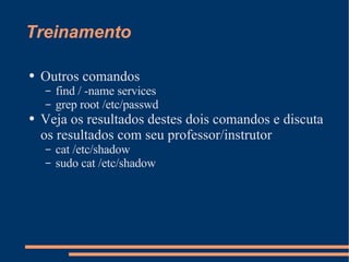 Treinamento Outros comandos find / -name services grep root /etc/passwd Veja os resultados destes dois comandos e discuta os resultados com seu professor/instrutor cat /etc/shadow sudo cat /etc/shadow 