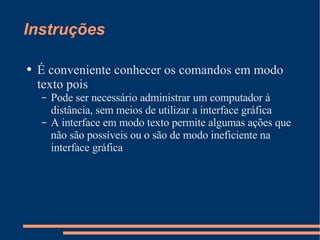 Instruções É conveniente conhecer os comandos em modo texto pois Pode ser necessário administrar um computador à distância, sem meios de utilizar a interface gráfica A interface em modo texto permite algumas ações que não são possíveis ou o são de modo ineficiente na interface gráfica 