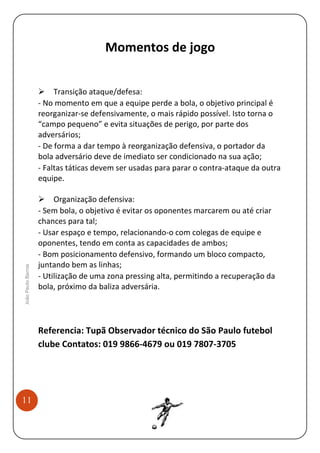 Momentos de jogo

João Paulo Barros

Transição ataque/defesa:
- No momento em que a equipe perde a bola, o objetivo principal é
reorganizar-se defensivamente, o mais rápido possível. Isto torna o
“campo pequeno” e evita situações de perigo, por parte dos
adversários;
- De forma a dar tempo à reorganização defensiva, o portador da
bola adversário deve de imediato ser condicionado na sua ação;
- Faltas táticas devem ser usadas para parar o contra-ataque da outra
equipe.
Organização defensiva:
- Sem bola, o objetivo é evitar os oponentes marcarem ou até criar
chances para tal;
- Usar espaço e tempo, relacionando-o com colegas de equipe e
oponentes, tendo em conta as capacidades de ambos;
- Bom posicionamento defensivo, formando um bloco compacto,
juntando bem as linhas;
- Utilização de uma zona pressing alta, permitindo a recuperação da
bola, próximo da baliza adversária.

Referencia: Tupã Observador técnico do São Paulo futebol
clube Contatos: 019 9866-4679 ou 019 7807-3705

11

 