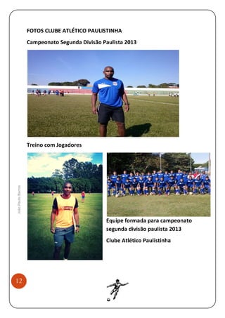 FOTOS CLUBE ATLÉTICO PAULISTINHA
Campeonato Segunda Divisão Paulista 2013

João Paulo Barros

Treino com Jogadores

Equipe formada para campeonato
segunda divisão paulista 2013
Clube Atlético Paulistinha

12

 