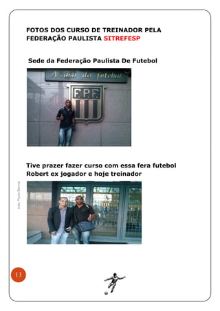 FOTOS DOS CURSO DE TREINADOR PELA
FEDERAÇÃO PAULISTA SITREFESP

Sede da Federação Paulista De Futebol

João Paulo Barros

Tive prazer fazer curso com essa fera futebol
Robert ex jogador e hoje treinador

13

 