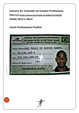 Carteira De Treinador de Futebol Profissional
Pela Lei Direito e deveres do treinador de futebol (lei 8.650/93)
Valida 2013 à 2014

João Paulo Barros

ional
Coach Professional Footbal

16

 