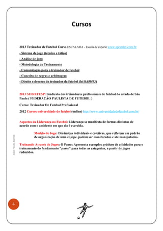 Cursos

2013 Treinador de Futebol Curso ESCALADA - Escola de esporte www.spcenter.com.br
- Sistema de jogo (técnico e tático)
- Análise de jogo
- Metodologia de Treinamento
- Comunicação para o treinador de futebol
- Conceito de regras e arbitragem
- Direito e deveres do treinador de futebol (lei 8.650/93)

2013 SITREFESP: Sindicato dos treinadores profissionais de futebol do estado de São
Paulo ( FEDERAÇÃO PAULISTA DE FUTEBOL )
Curso: Treinador De Futebol Profissional
2012 Cursos universidade do futebol (online) http://www.universidadedofutebol.com.br/

João Paulo Barros

Aspectos da Liderança no Futebol: Liderança se manifesta de formas distintas de
acordo com o ambiente em que ela é exercida.

4

Modelo de Jogo: Dinâmicas individuais e coletivas, que refletem um padrão
de organização de uma equipe, podem ser monitorados e até manipulados.
Treinando Através de Jogos: O Passe: Apresenta exemplos práticos de atividades para o
treinamento do fundamento "passe" para todas as categorias, a partir de jogos
reduzidos.

 