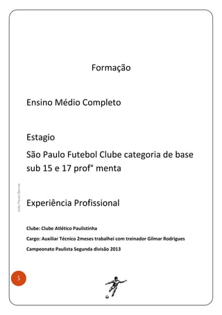Formação

Ensino Médio Completo

Estagio

João Paulo Barros

São Paulo Futebol Clube categoria de base
sub 15 e 17 prof° menta

Experiência Profissional
Clube: Clube Atlético Paulistinha
Cargo: Auxiliar Técnico 2meses trabalhei com treinador Gilmar Rodrigues
Campeonato Paulista Segunda divisão 2013

5

 