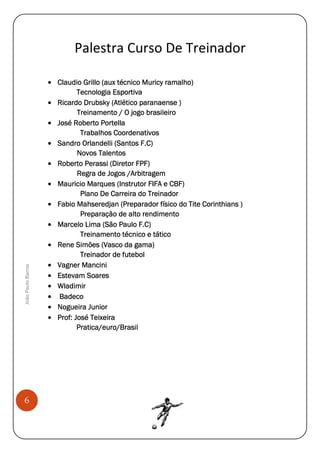 João Paulo Barros

Palestra Curso De Treinador

6

• Claudio Grillo (aux técnico Muricy ramalho)
Tecnologia Esportiva
• Ricardo Drubsky (Atlético paranaense )
Treinamento / O jogo brasileiro
• José Roberto Portella
Trabalhos Coordenativos
• Sandro Orlandelli (Santos F.C)
Novos Talentos
• Roberto Perassi (Diretor FPF)
Regra de Jogos /Arbitragem
• Mauricio Marques (Instrutor FIFA e CBF)
Plano De Carreira do Treinador
• Fabio Mahseredjan (Preparador físico do Tite Corinthians )
Preparação de alto rendimento
• Marcelo Lima (São Paulo F.C)
Treinamento técnico e tático
• Rene Simões (Vasco da gama)
Treinador de futebol
• Vagner Mancini
• Estevam Soares
• Wladimir
• Badeco
• Nogueira Junior
• Prof: José Teixeira
Pratica/euro/Brasil

 