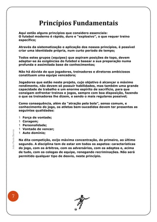 Princípios Fundamentais
Aqui estão alguns princípios que considero essenciais:
O futebol moderno é rápido, duro e “explosivo”, o que requer treino
específico;
Através da sistematização e aplicação dos nossos princípios, é possível
criar uma identidade própria, num curto período de tempo;
Todos estes grupos (equipes) que aspiram posições de topo, devem
adaptar-se às exigências do futebol e basear a sua preparação numa
profunda e assimilada base de conhecimentos;
Não há dúvida de que jogadores, treinadores e diretores ambiciosos
constituem uma equipe vencedora;
Jogadores que estão neste projeto, cujo objetivo é alcançar o máximo
rendimento, não devem só possuir habilidades, mas também uma grande
capacidade de trabalho e um enorme espírito de sacrifício, para que
consigam enfrentar treinos e jogos, sempre com boa disposição, fazendo
o que os treinadores lhe dizem, e sendo o mais regulares possível;

João Paulo Barros

Como consequência, além da “atração pela bola”, senso comum, e
conhecimento do jogo, os atletas bem-sucedidos devem ter presentes as
seguintes qualidades:

7

Força de vontade;
Coragem;
Personalidade;
Vontade de vencer;
Auto domínio;
Na dita competição, exijo máxima concentração, do primeiro, ao último
segundo. A disciplina tem de estar em todos os aspetos: características
do jogo, com os árbitros, com os adversários, com os adeptos e, acima
de tudo, com os colegas de equipe, renegando recriminações. Não será
permitido qualquer tipo de desvio, neste princípio.

 