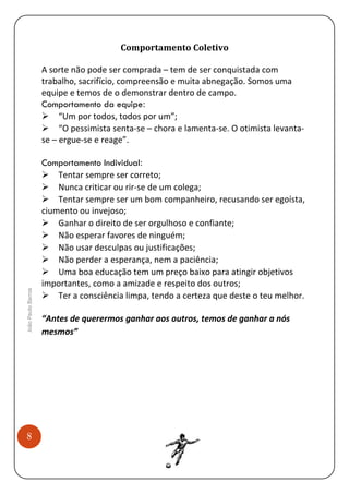 Comportamento Coletivo

João Paulo Barros

A sorte não pode ser comprada – tem de ser conquistada com
trabalho, sacrifício, compreensão e muita abnegação. Somos uma
equipe e temos de o demonstrar dentro de campo.
Comportamento da equipe:
“Um por todos, todos por um”;
“O pessimista senta-se – chora e lamenta-se. O otimista levantase – ergue-se e reage”.

8

Comportamento Individual:
Tentar sempre ser correto;
Nunca criticar ou rir-se de um colega;
Tentar sempre ser um bom companheiro, recusando ser egoísta,
ciumento ou invejoso;
Ganhar o direito de ser orgulhoso e confiante;
Não esperar favores de ninguém;
Não usar desculpas ou justificações;
Não perder a esperança, nem a paciência;
Uma boa educação tem um preço baixo para atingir objetivos
importantes, como a amizade e respeito dos outros;
Ter a consciência limpa, tendo a certeza que deste o teu melhor.
“Antes de querermos ganhar aos outros, temos de ganhar a nós
mesmos”

 