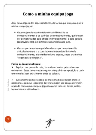 Como a minha equipa joga
Aqui deixo alguns dos aspetos básicos, da forma que eu quero que a
minha equipe jogue:
• Os princípios fundamentais e secundários são os
comportamentos e os padrões de comportamento, que devem
ser demonstrados pelo atleta (individualmente) e pela equipe
(coletivamente), em diferentes momentos do jogo.
• Os comportamentos e padrões de comportamento estão
articulados entre si e constituem um standard básico de
comportamento, a identidade duma equipe, a que chamamos
“organização funcional”.

João Paulo Barros

Forma de jogar idealizada:
Equipe com posse de bola, fazendo-a circular pelos diversos
elementos. Estes devem estar seguros de qual é a sua posição e cada
um tem de saber exatamente onde se colocar;

9

Juntamente com esta ideia de manter a bola e saber onde se
posicionar, os meus jogadores devem também ser bons a defender,
atuando como uma equipe e jogando como todas as linhas juntas,
formando um sólido bloco.

 