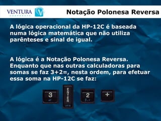 Notação Polonesa Reversa A lógica operacional da HP-12C é baseada numa lógica matemática que não utiliza parênteses e sinal de igual. A lógica é a Notação Polonesa Reversa. Enquanto que nas outras calculadoras para somas se faz 3+2=, nesta ordem, para efetuar essa soma na HP-12C se faz: