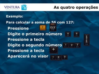 Pressione Digite o primeiro número Pressione a tecla Digite o segundo número Pressione a tecla Aparecerá no visor As quatro operações Exemplo: Para calcular a soma de 56 com 127: