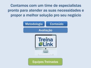 Contamos com um time de especialistas
pronto para atender as suas necessidades e
 propor a melhor solução pro seu negócio

         Metodologia    Conteúdo
                 Avaliação




             Equipes Treinadas
 