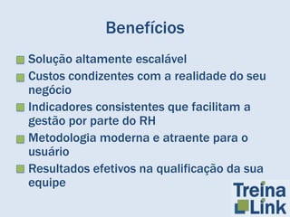 Benefícios
• Solução altamente escalável
• Custos condizentes com a realidade do seu
  negócio
• Indicadores consistentes que facilitam a
  gestão por parte do RH
• Metodologia moderna e atraente para o
  usuário
• Resultados efetivos na qualificação da sua
  equipe
 