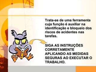 Trata-se de uma ferramenta cuja função é auxiliar na identificação e bloqueio dos riscos de acidentes nas tarefas. SIGA AS INSTRUÇÕES CORRETAMENTE APLICANDO AS MEDIDAS SEGURAS AO EXECUTAR O TRABALHO. 