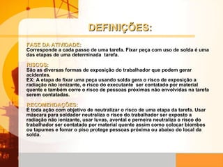 DEFINIÇÕES: FASE DA ATIVIDADE:   Corresponde a cada passo de uma tarefa. Fixar peça com uso de solda é uma das etapas de uma determinada  tarefa. RISCOS:   São as diversas formas de exposição do trabalhador que podem gerar acidentes. EX: A etapa de fixar uma peça usando solda gera o risco de exposição a radiação não ionizante, o risco do executante  ser contatado por material quente e também corre o risco de pessoas próximas não envolvidas na tarefa serem contatadas.  RECOMENDAÇÕES:  É toda ação com objetivo de neutralizar o risco de uma etapa da tarefa. Usar máscara para soldador neutraliza o risco do trabalhador ser exposto a radiação não ionizante, usar luvas, avental e perneira neutraliza o risco do trabalhador ser contatado por material quente assim como colocar biombos ou tapumes e forrar o piso protege pessoas próxima ou abaixo do local da solda.  