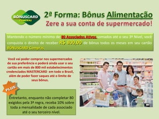 Você vai poder comprar nos supermercados de sua preferência e poderá ainda usar o seu cartão em mais de 800 mil estabelecimentos credenciados MASTERCARD  em todo o Brasil, além de poder fazer saques até o limite de seus bônus. Entretanto, enquanto não completar 80 exigidos pela 3ª regra, receba 10% sobre toda a mensalidade de cada associado até o seu terceiro nível. PLUS Mantendo o número mínimo de  80 Associados Ativos  somados até o seu 3º Nível, você conquista o direito de receber  R$ 800,00  de bônus todos os meses em seu cartão  BÔNUSCARD Compras .  