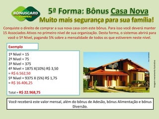 Conquiste o direito de comprar a sua nova casa com este bônus. Para isso você deverá manter 15 Associados Ativos no primeiro nível de sua organização. Desta forma, o sistemas abrirá para você o 5º Nível, pagando 5% sobre a mensalidade de todos os que estiverem neste nível. Exemplo  1º Nível = 15 2º Nível = 75 3º Nível = 375 4º Nível = 1875 X(10%) R$ 3,50  =  R$ 6.562,50  5º Nível = 9375 X (5%) R$ 1,75  =  R$ 16.406,25 Total =  R$ 22.968,75 Imagem meramente ilustrativa Você receberá este valor mensal, além do bônus de Adesão, bônus Alimentação e bônus Diversão. 