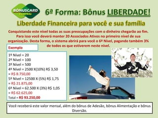 Conquistando este nível todas as suas preocupações com o dinheiro chegarão ao fim. Para isso você deverá manter 20 Associados Ativos no primeiro nível de sua organização. Desta forma, o sistema abrirá para você o 6º Nível, pagando também 3% de todos os que estiverem neste nível. Exemplo  1º Nível = 20 2º Nível = 100 3º Nível = 500 4º Nível = 2500 X(10%) R$ 3,50  =  R$ 8.750,00  5º Nível = 12500 X (5%) R$ 1,75  =  R$ 21.875,00 6º Nível = 62.500 X (3%) R$ 1,05  =  R$ 62.625,00 Total =  R$ 93.250,00 Você receberá este valor mensal, além do bônus de Adesão, bônus Alimentação e bônus Diversão. 
