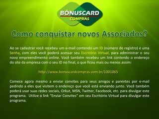 Ao se cadastrar você recebeu um e-mail contendo um  ID  (número de registro) e uma  Senha , com eles você poderá acessar seu  Escritório Virtual , para administrar o seu novo empreendimento online. Você também recebeu um link contendo o endereço do site da empresa com o seu ID no final, o que ficou mais ou menos assim: http://www.bonuscardcompras.com.br/1001065 Comece agora mesmo a enviar convites para seus amigos e parentes por e-mail pedindo a eles que visitem o endereço que você está enviando junto. Você também poderá usar suas redes sociais, Orkut, MSN, Twitter, Facebook, etc. para divulgar este programa.  Utilize o link “Enviar Convites” em seu Escritório Virtual para divulgar este programa. 